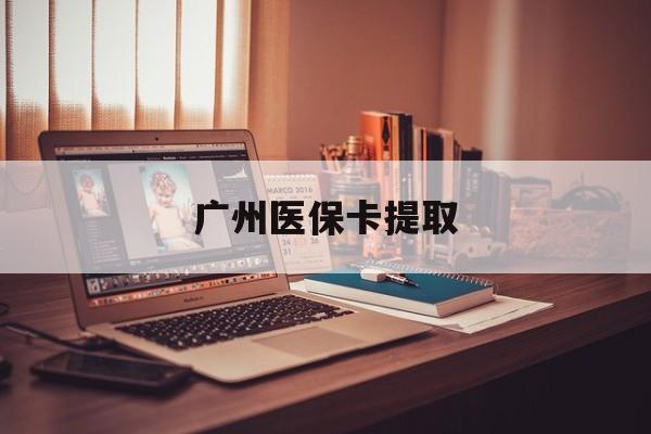 广元广州医保卡提取(广州医保卡提取多久到账)