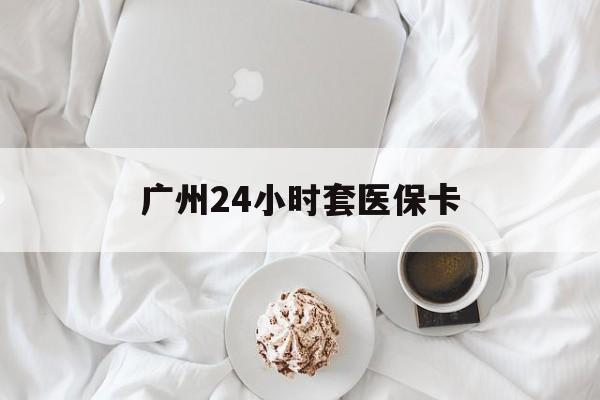 广元广州24小时套医保卡(广州哪里有套医保卡地方)