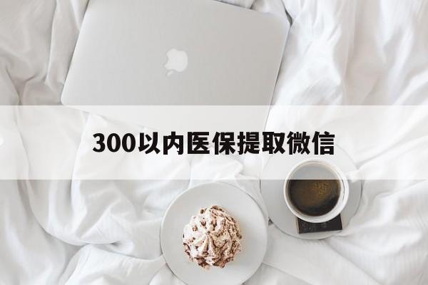 300以内医保提取微信(小额医保300以内提取)