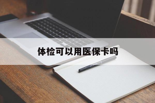 广元体检可以用医保卡吗(体检可以用医保卡吗还是自费)